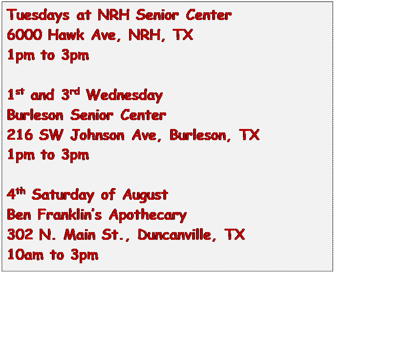 Text Box: Tuesdays at NRH Senior Center
6000 Hawk Ave, NRH, TX
1pm to 3pm

1st and 3rd Wednesday
Burleson Senior Center
216 SW Johnson Ave, Burleson, TX
1pm to 3pm

4th Saturday of August
Ben Franklins Apothecary
302 N. Main St., Duncanville, TX
10am to 3pm


