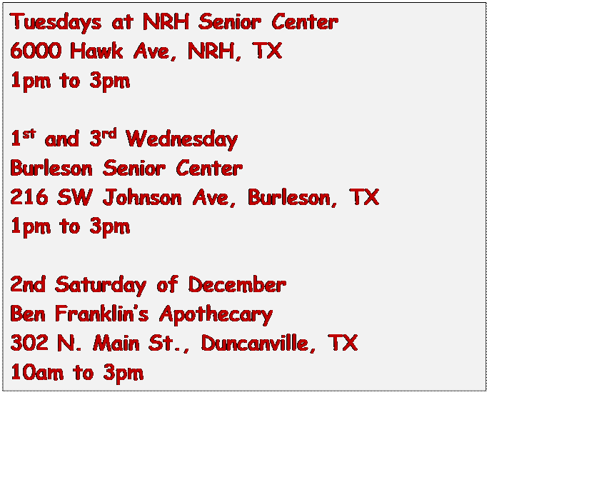 Text Box: Tuesdays at NRH Senior Center
6000 Hawk Ave, NRH, TX
1pm to 3pm

1st and 3rd Wednesday
Burleson Senior Center
216 SW Johnson Ave, Burleson, TX
1pm to 3pm

2nd Saturday of December
Ben Franklins Apothecary
302 N. Main St., Duncanville, TX
10am to 3pm


