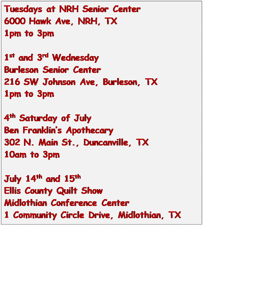 Text Box: Tuesdays at NRH Senior Center
6000 Hawk Ave, NRH, TX
1pm to 3pm

1st and 3rd Wednesday
Burleson Senior Center
216 SW Johnson Ave, Burleson, TX
1pm to 3pm

4th Saturday of July
Ben Franklins Apothecary
302 N. Main St., Duncanville, TX
10am to 3pm

July 14th and 15th
Ellis County Quilt Show
Midlothian Conference Center
1 Community Circle Drive, Midlothian, TX


