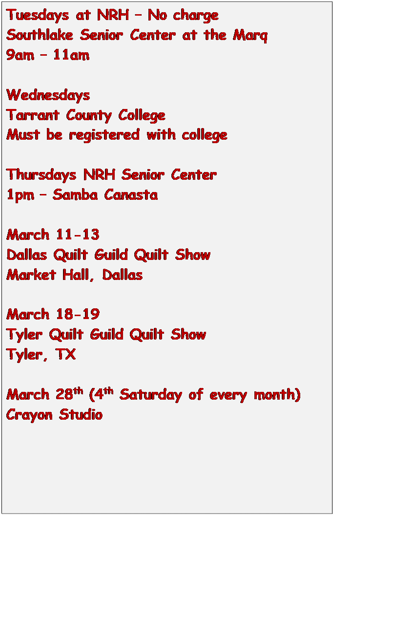 Text Box: Tuesdays at NRH  No charge
Southlake Senior Center at the Marq
9am  11am

Wednesdays
Tarrant County College
Must be registered with college

Thursdays NRH Senior Center
1pm  Samba Canasta

March 11-13
Dallas Quilt Guild Quilt Show
Market Hall, Dallas

March 18-19
Tyler Quilt Guild Quilt Show
Tyler, TX

March 28th (4th Saturday of every month)
Crayon Studio


