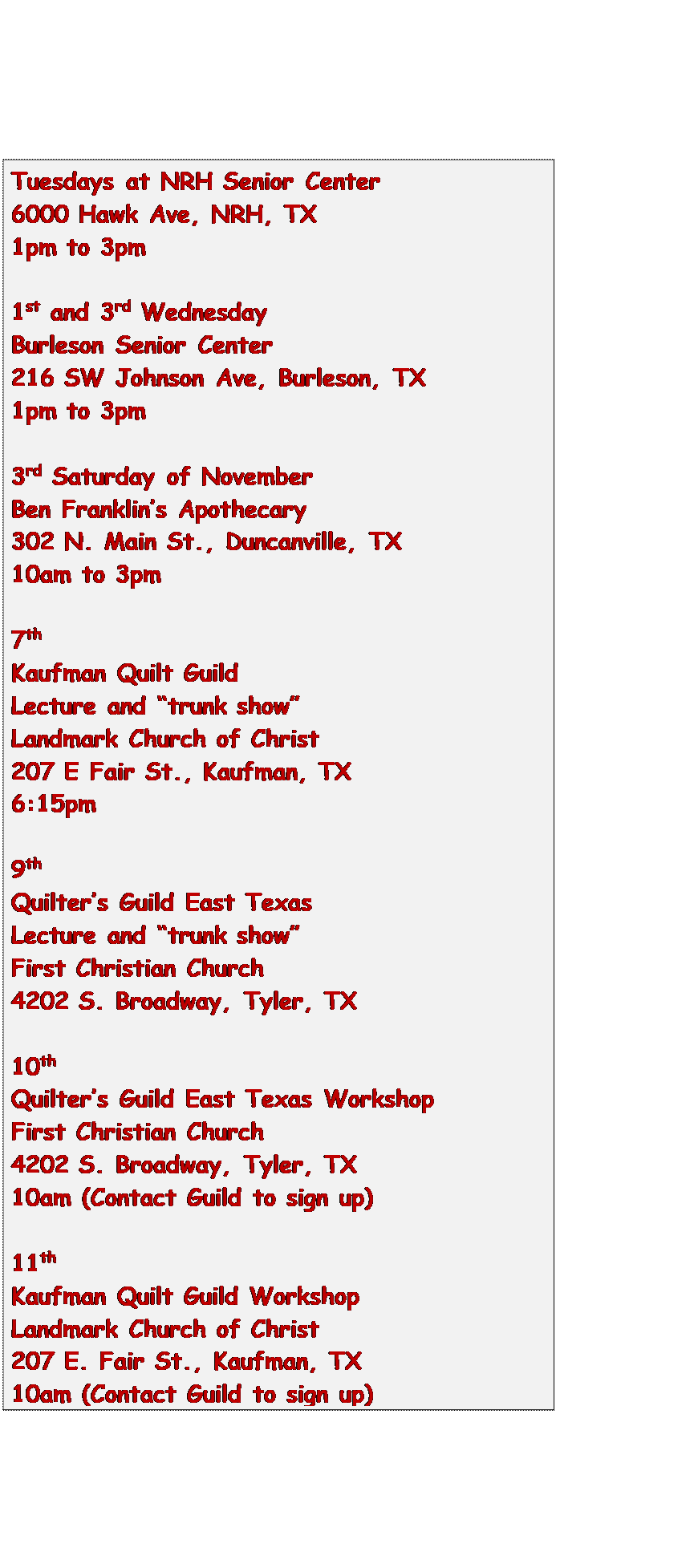 Text Box: Tuesdays at NRH Senior Center
6000 Hawk Ave, NRH, TX
1pm to 3pm

1st and 3rd Wednesday
Burleson Senior Center
216 SW Johnson Ave, Burleson, TX
1pm to 3pm

3rd Saturday of November
Ben Franklins Apothecary
302 N. Main St., Duncanville, TX
10am to 3pm

7th
Kaufman Quilt Guild
Lecture and trunk show
Landmark Church of Christ
207 E Fair St., Kaufman, TX
6:15pm

9th
Quilters Guild East Texas
Lecture and trunk show
First Christian Church
4202 S. Broadway, Tyler, TX

10th
Quilters Guild East Texas Workshop
First Christian Church
4202 S. Broadway, Tyler, TX
10am (Contact Guild to sign up)

11th
Kaufman Quilt Guild Workshop
Landmark Church of Christ
207 E. Fair St., Kaufman, TX
10am (Contact Guild to sign up)

