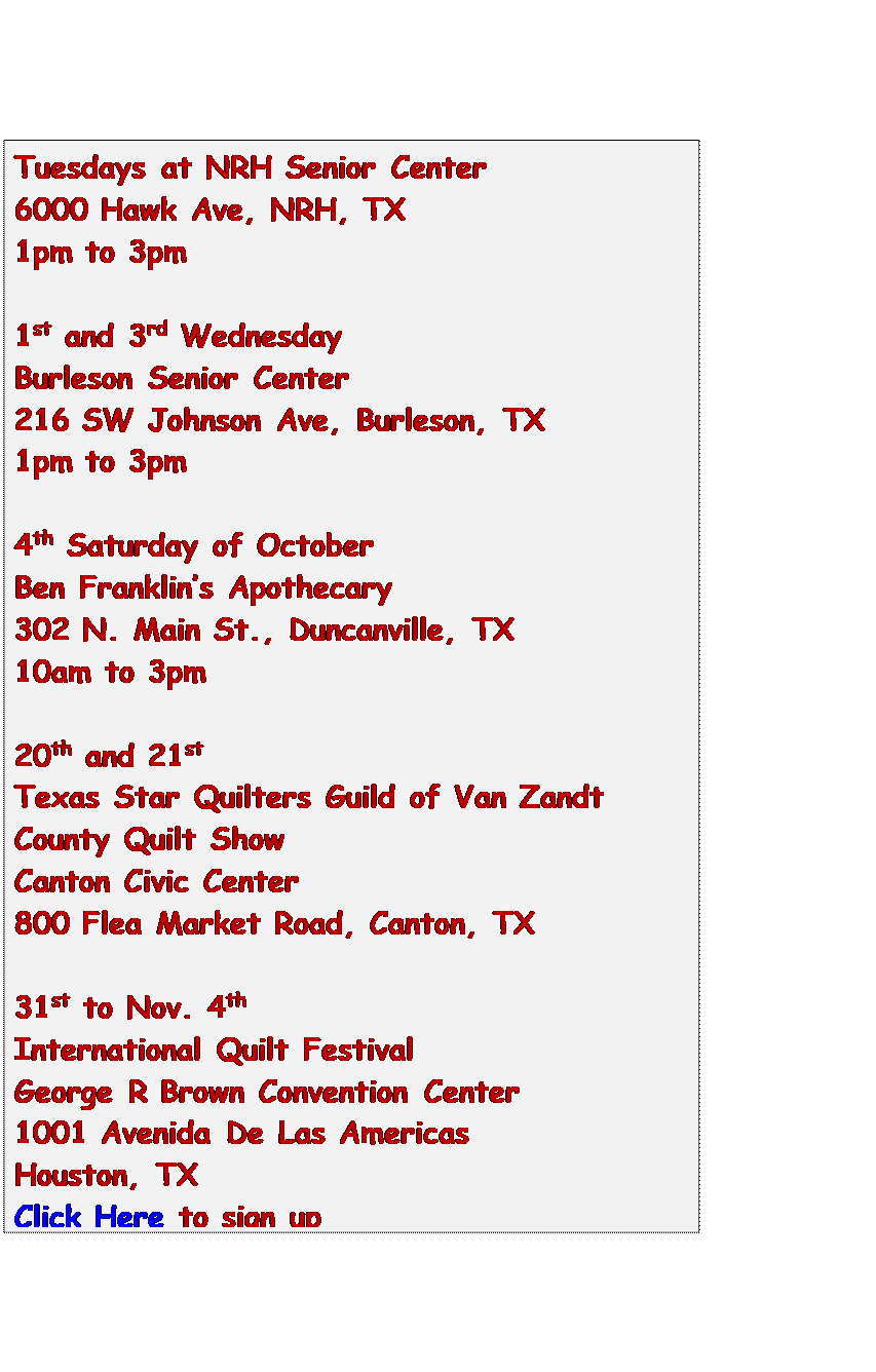 Text Box: Tuesdays at NRH Senior Center
6000 Hawk Ave, NRH, TX
1pm to 3pm

1st and 3rd Wednesday
Burleson Senior Center
216 SW Johnson Ave, Burleson, TX
1pm to 3pm

4th Saturday of October
Ben Franklins Apothecary
302 N. Main St., Duncanville, TX
10am to 3pm

20th and 21st
Texas Star Quilters Guild of Van Zandt
County Quilt Show
Canton Civic Center
800 Flea Market Road, Canton, TX

31st to Nov. 4th
International Quilt Festival
George R Brown Convention Center
1001 Avenida De Las Americas
Houston, TX
Click Here to sign up


