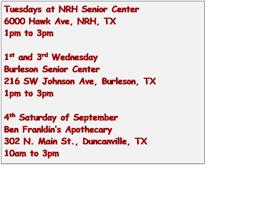 Text Box: Tuesdays at NRH Senior Center
6000 Hawk Ave, NRH, TX
1pm to 3pm

1st and 3rd Wednesday
Burleson Senior Center
216 SW Johnson Ave, Burleson, TX
1pm to 3pm

4th Saturday of September
Ben Franklins Apothecary
302 N. Main St., Duncanville, TX
10am to 3pm

