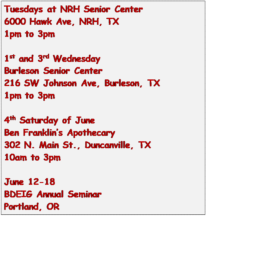 Text Box: Tuesdays at NRH Senior Center
6000 Hawk Ave, NRH, TX
1pm to 3pm

1st and 3rd Wednesday
Burleson Senior Center
216 SW Johnson Ave, Burleson, TX
1pm to 3pm

4th Saturday of June
Ben Franklins Apothecary
302 N. Main St., Duncanville, TX
10am to 3pm

June 12-18
BDEIG Annual Seminar
Portland, OR


