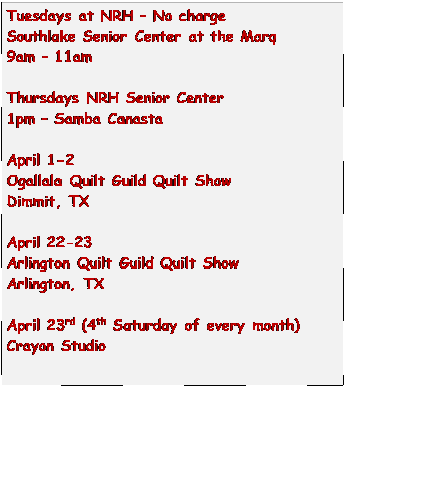 Text Box: Tuesdays at NRH  No charge
Southlake Senior Center at the Marq
9am  11am

Thursdays NRH Senior Center
1pm  Samba Canasta

April 1-2
Ogallala Quilt Guild Quilt Show
Dimmit, TX

April 22-23
Arlington Quilt Guild Quilt Show
Arlington, TX

April 23rd (4th Saturday of every month)
Crayon Studio


