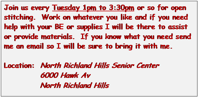 Text Box: Join us every Tuesday 1pm to 3:30pm or so for open stitching.  Work on whatever you like and if you need help with your BE or supplies I will be there to assist or provide materials.  If you know what you need send me an email so I will be sure to bring it with me.

Location:  North Richland Hills Senior Center
            6000 Hawk Av
            North Richland Hills
