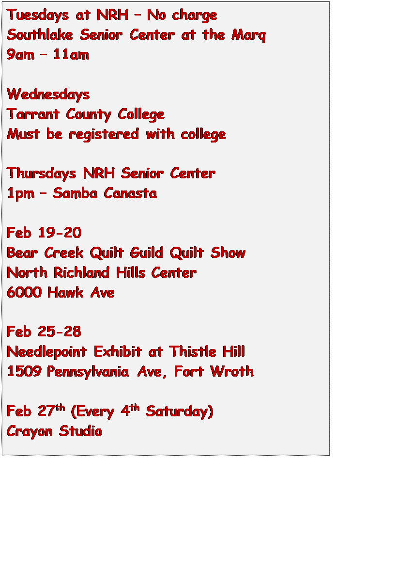 Text Box: Tuesdays at NRH  No charge
Southlake Senior Center at the Marq
9am  11am

Wednesdays
Tarrant County College
Must be registered with college

Thursdays NRH Senior Center
1pm  Samba Canasta

Feb 19-20
Bear Creek Quilt Guild Quilt Show
North Richland Hills Center
6000 Hawk Ave

Feb 25-28
Needlepoint Exhibit at Thistle Hill
1509 Pennsylvania Ave, Fort Wroth

Feb 27th (Every 4th Saturday)
Crayon Studio





